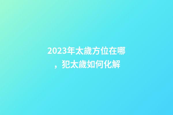 2023年太歲方位在哪，犯太歲如何化解